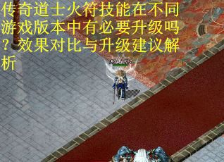 传奇道士火符技能在不同游戏版本中有必要升级吗？效果对比与升级建议解析