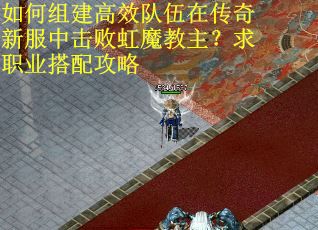 如何组建高效队伍在传奇新服中击败虹魔教主？求职业搭配攻略
