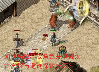 如何高效养成角色并掌握太古觉醒与遗迹探索技巧? 如何高效养成角色并掌握太古觉醒与遗迹探索技巧?