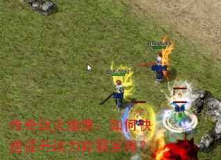 传奇战火燎原:如何快速提升战力称霸全服? 传奇战火燎原:如何快速提升战力称霸全服?